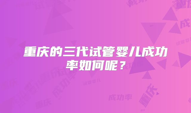 重庆的三代试管婴儿成功率如何呢？