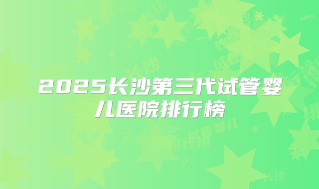 2025长沙第三代试管婴儿医院排行榜