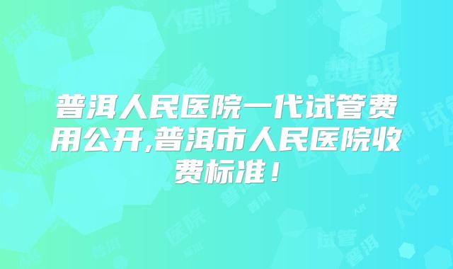普洱人民医院一代试管费用公开,普洱市人民医院收费标准！