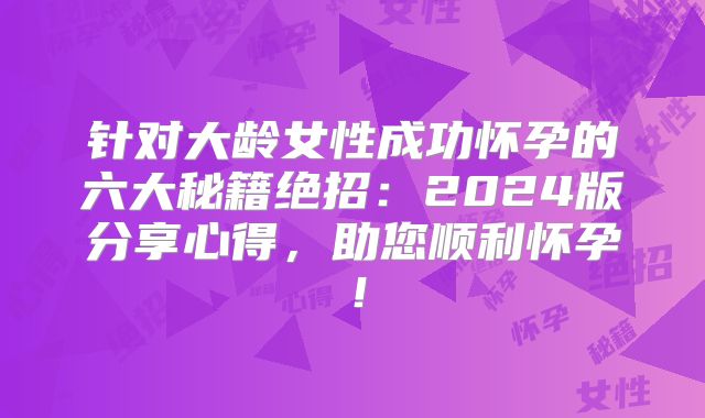 针对大龄女性成功怀孕的六大秘籍绝招:2024版分享心得,助您顺利怀孕!
