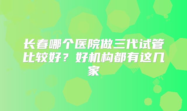 长春哪个医院做三代试管比较好？好机构都有这几家