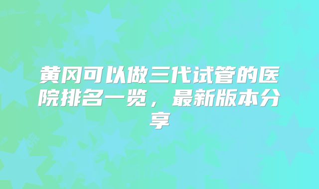 黄冈可以做三代试管的医院排名一览，最新版本分享