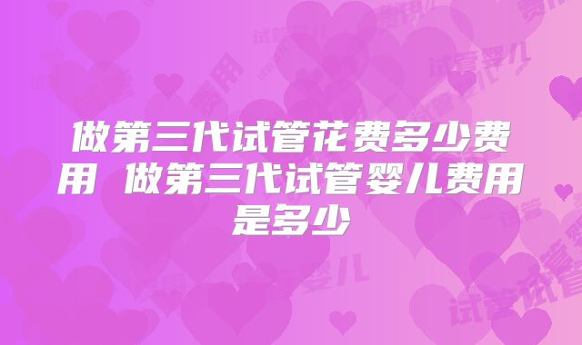 做第三代试管花费多少费用 做第三代试管婴儿费用是多少