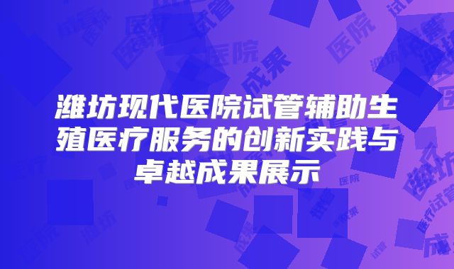 潍坊现代医院试管辅助生殖医疗服务的创新实践与卓越成果展示
