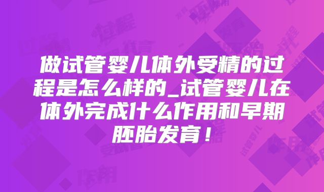 做试管婴儿体外受精的过程是怎么样的_试管婴儿在体外完成什么作用和早期胚胎发育!