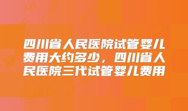 四川省人民医院试管婴儿费用大约多少,四川省人民医院三代试管婴儿费用