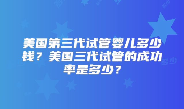 美国第三代试管婴儿多少钱?美国三代试管的成功率是多少?