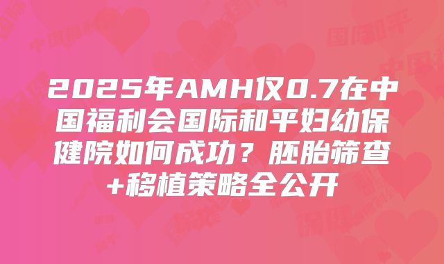 2025年AMH仅0.7在中国福利会国际和平妇幼保健院如何成功？胚胎筛查+移植策略全公开