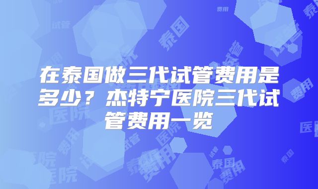 在泰国做三代试管费用是多少?杰特宁医院三代试管费用一览