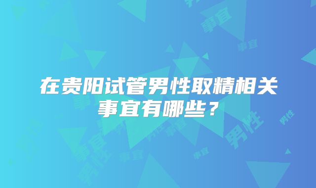 在贵阳试管男性取精相关事宜有哪些？