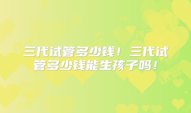三代试管多少钱！三代试管多少钱能生孩子吗！