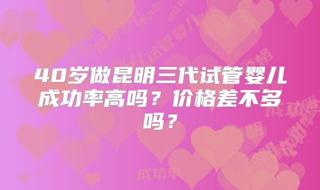 40岁做昆明三代试管婴儿成功率高吗?价格差不多吗?
