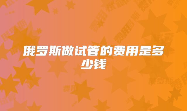 俄罗斯做试管的费用是多少钱