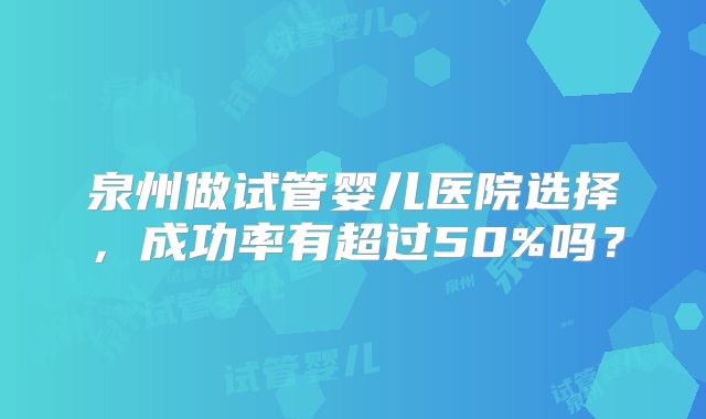 泉州做试管婴儿医院选择，成功率有超过50%吗？