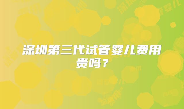 深圳第三代试管婴儿费用贵吗？