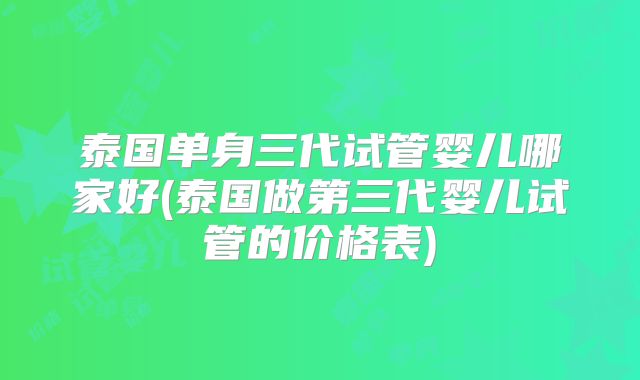 泰国单身三代试管婴儿哪家好(泰国做第三代婴儿试管的价格表)