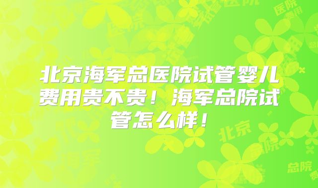 北京海军总医院试管婴儿费用贵不贵!海军总院试管怎么样!