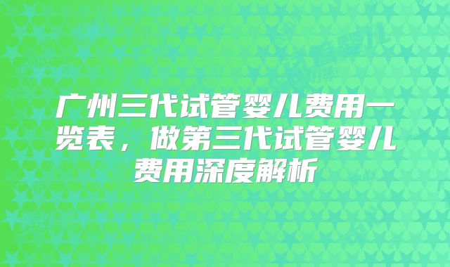广州三代试管婴儿费用一览表，做第三代试管婴儿费用深度解析