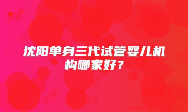 沈阳单身三代试管婴儿机构哪家好？