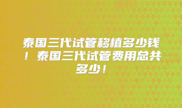 泰国三代试管移植多少钱！泰国三代试管费用总共多少！