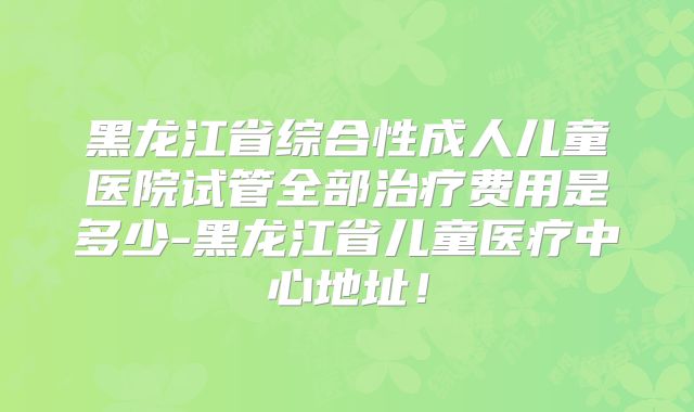黑龙江省综合性成人儿童医院试管全部治疗费用是多少-黑龙江省儿童医疗中心地址！