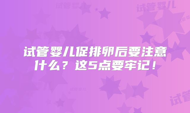 试管婴儿促排卵后要注意什么？这5点要牢记！