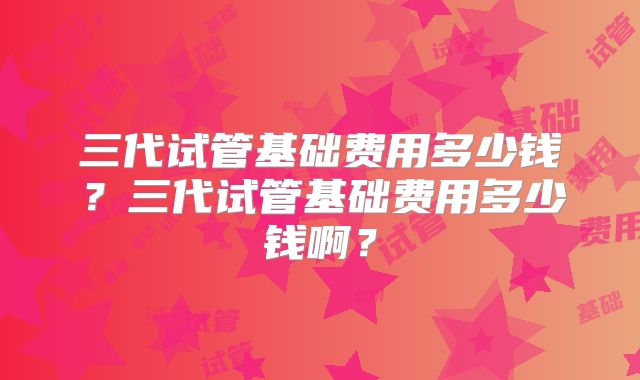三代试管基础费用多少钱？三代试管基础费用多少钱啊？