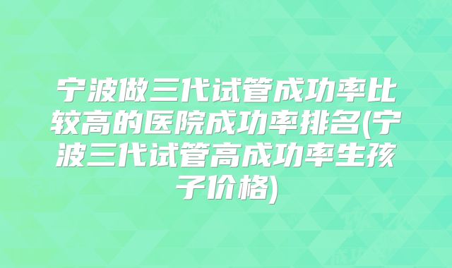 宁波做三代试管成功率比较高的医院成功率排名(宁波三代试管高成功率生孩子价格)