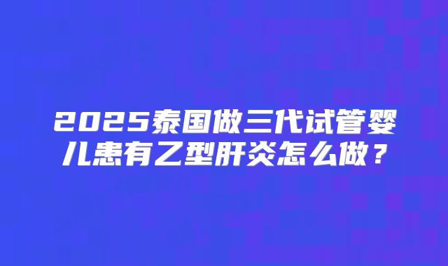 2025泰国做三代试管婴儿患有乙型肝炎怎么做?