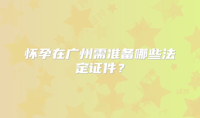 怀孕在广州需准备哪些法定证件？