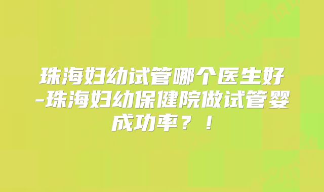 珠海妇幼试管哪个医生好-珠海妇幼保健院做试管婴成功率？！