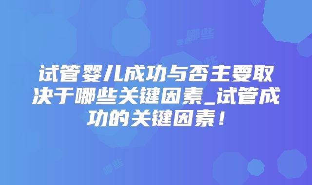 试管婴儿成功与否主要取决于哪些关键因素_试管成功的关键因素！