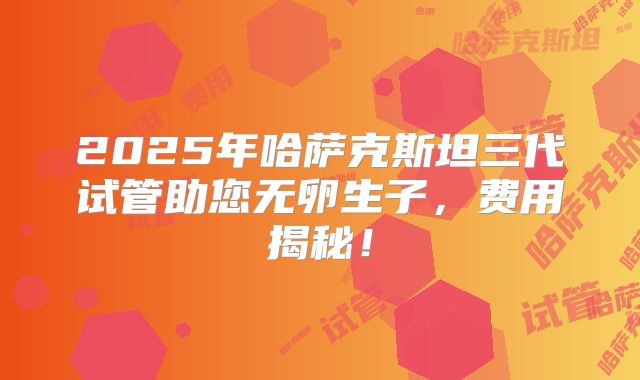 2025年哈萨克斯坦三代试管助您无卵生子，费用揭秘！