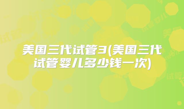 美国三代试管3(美国三代试管婴儿多少钱一次)