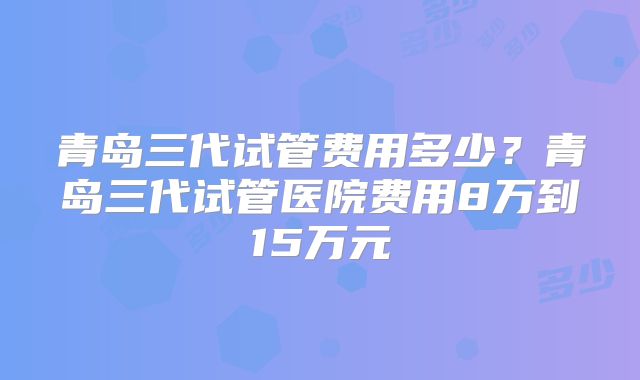青岛三代试管费用多少？青岛三代试管医院费用8万到15万元