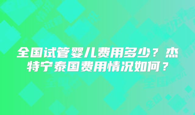 全国试管婴儿费用多少?杰特宁泰国费用情况如何?