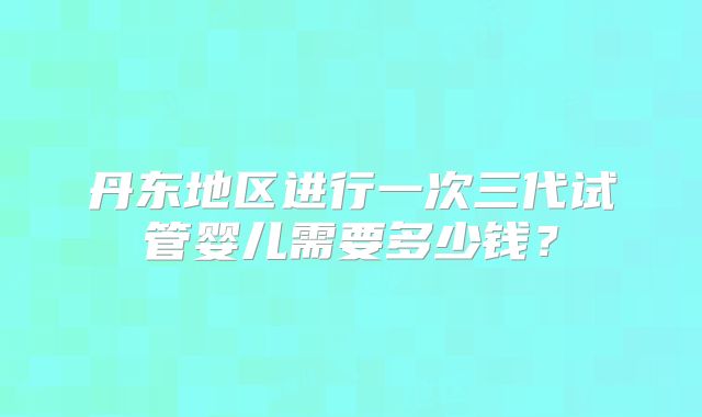 丹东地区进行一次三代试管婴儿需要多少钱？