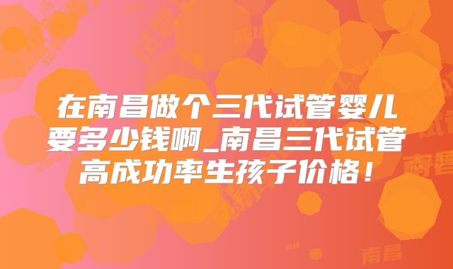 在南昌做个三代试管婴儿要多少钱啊_南昌三代试管高成功率生孩子价格!