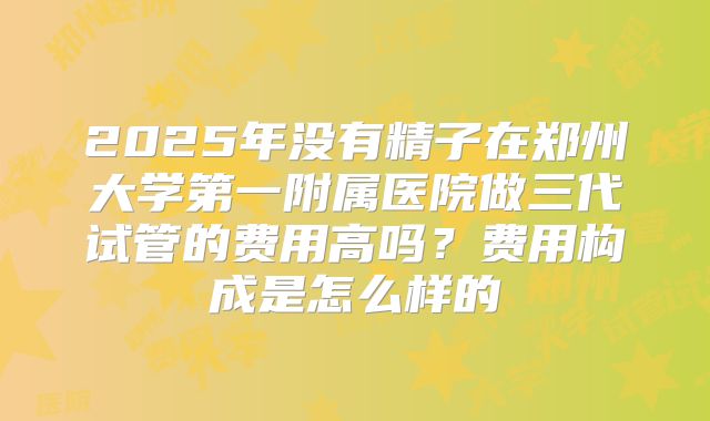 2025年没有精子在郑州大学第一附属医院做三代试管的费用高吗?费用构成是怎么样的