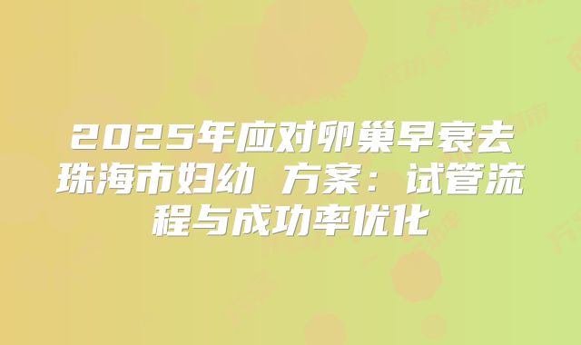 2025年应对卵巢早衰去珠海市妇幼 方案:试管流程与成功率优化