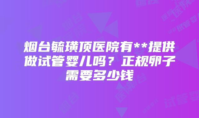 烟台毓璜顶医院有**提供做试管婴儿吗？正规卵子需要多少钱