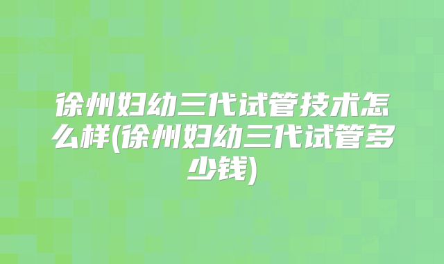徐州妇幼三代试管技术怎么样(徐州妇幼三代试管多少钱)