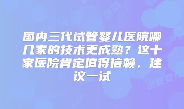 国内三代试管婴儿医院哪几家的技术更成熟?这十家医院肯定值得信赖,建议一试