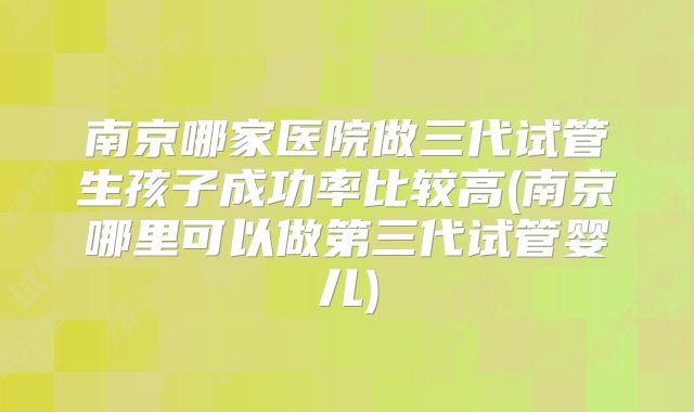 南京哪家医院做三代试管生孩子成功率比较高(南京哪里可以做第三代试管婴儿)