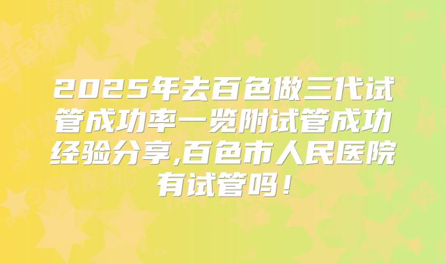 2025年去百色做三代试管成功率一览附试管成功经验分享,百色市人民医院有试管吗！