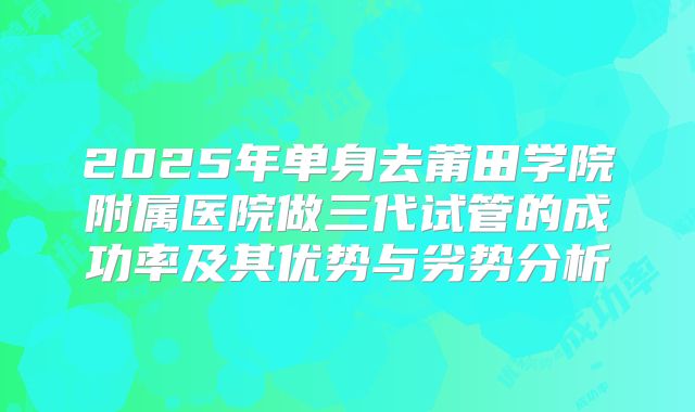 2025年单身去莆田学院附属医院做三代试管的成功率及其优势与劣势分析