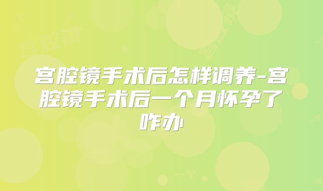 宫腔镜手术后怎样调养-宫腔镜手术后一个月怀孕了咋办
