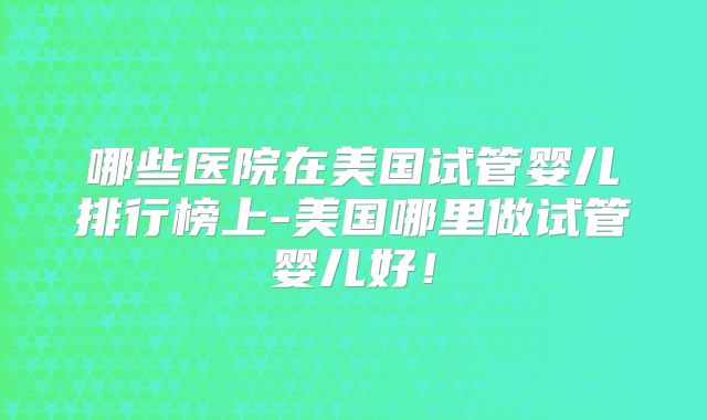 哪些医院在美国试管婴儿排行榜上-美国哪里做试管婴儿好！