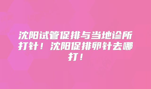沈阳试管促排与当地诊所打针！沈阳促排卵针去哪打！