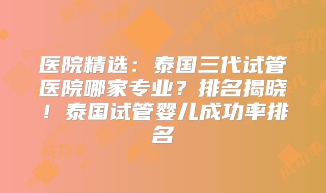 医院精选:泰国三代试管医院哪家专业?排名揭晓!泰国试管婴儿成功率排名
